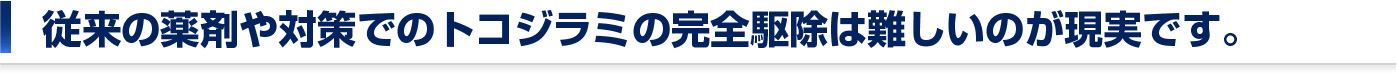 従来の薬剤や対策でのトコジラミの完全駆除は難しいのが現実です。